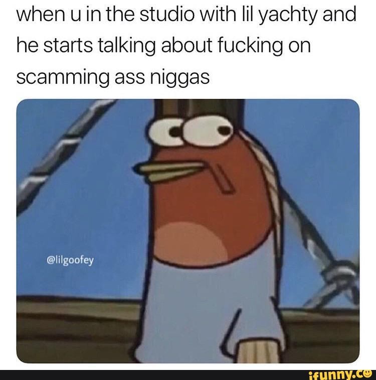 when u in the studio with lil yachty and
he starts talking about fucking on
scamming ass niggas