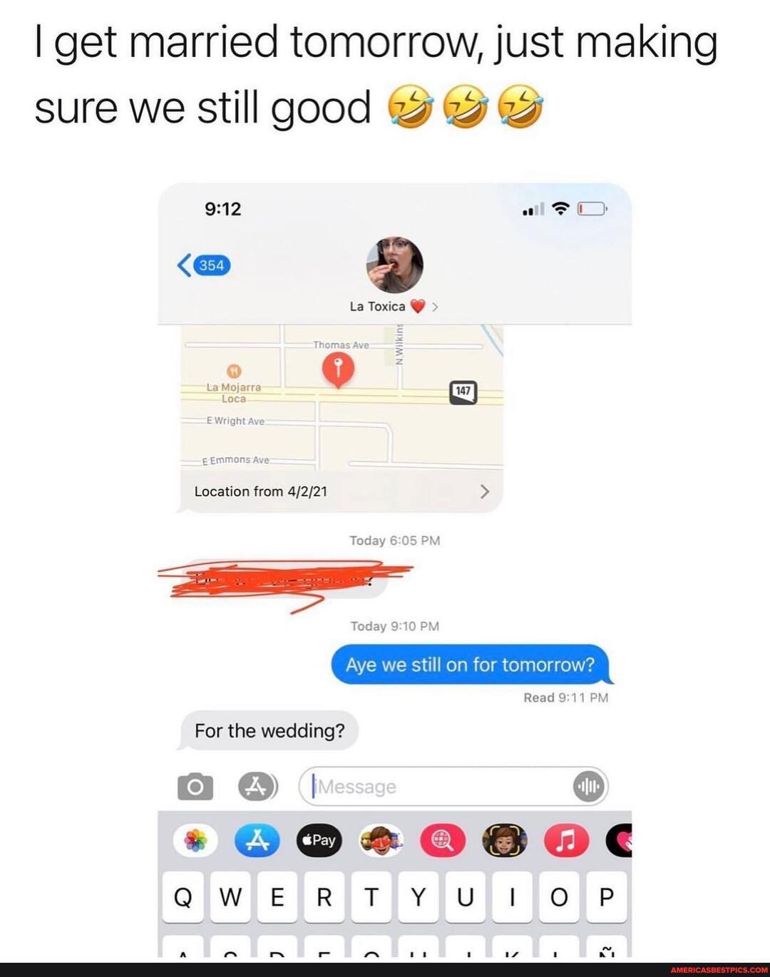 I get married tomorrow, just making sure we still good
all C)
La Toxica @ >
= .
Location from
Today PM
Aye we still on for tomorrow?
Read PM
For the wedding?
SAM
QWERTY IL PTORUP