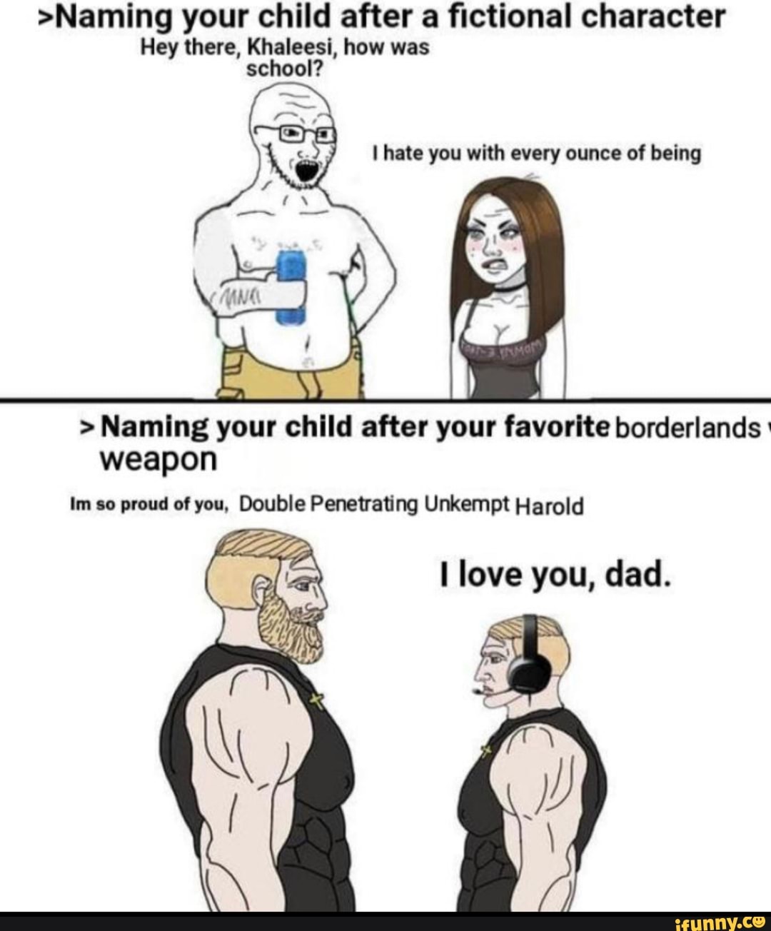 >Naming your child after a fictional character
Hey there, Khaleesi, how was school?
hate you with every ounce of being
> Naming your child after your favorite borderlands weapon
Im so proud of you, Double Penetrating Unkempt Harold
