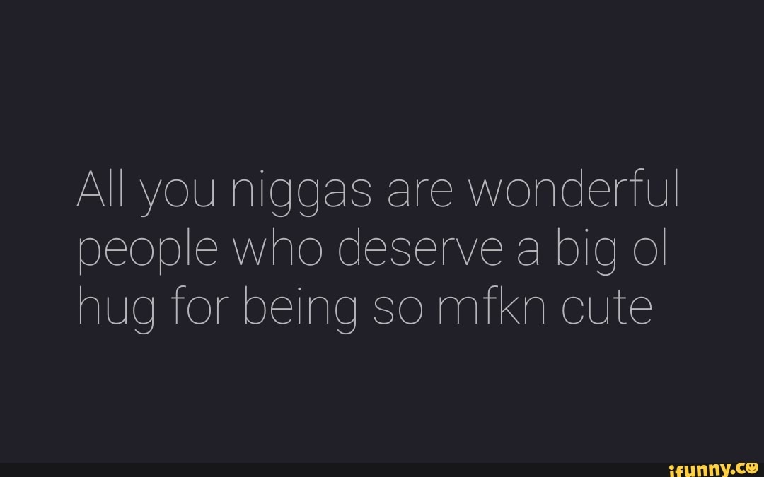 All you niggas are wonderful
people who deserve a big ol
hug for being so mfkn cute