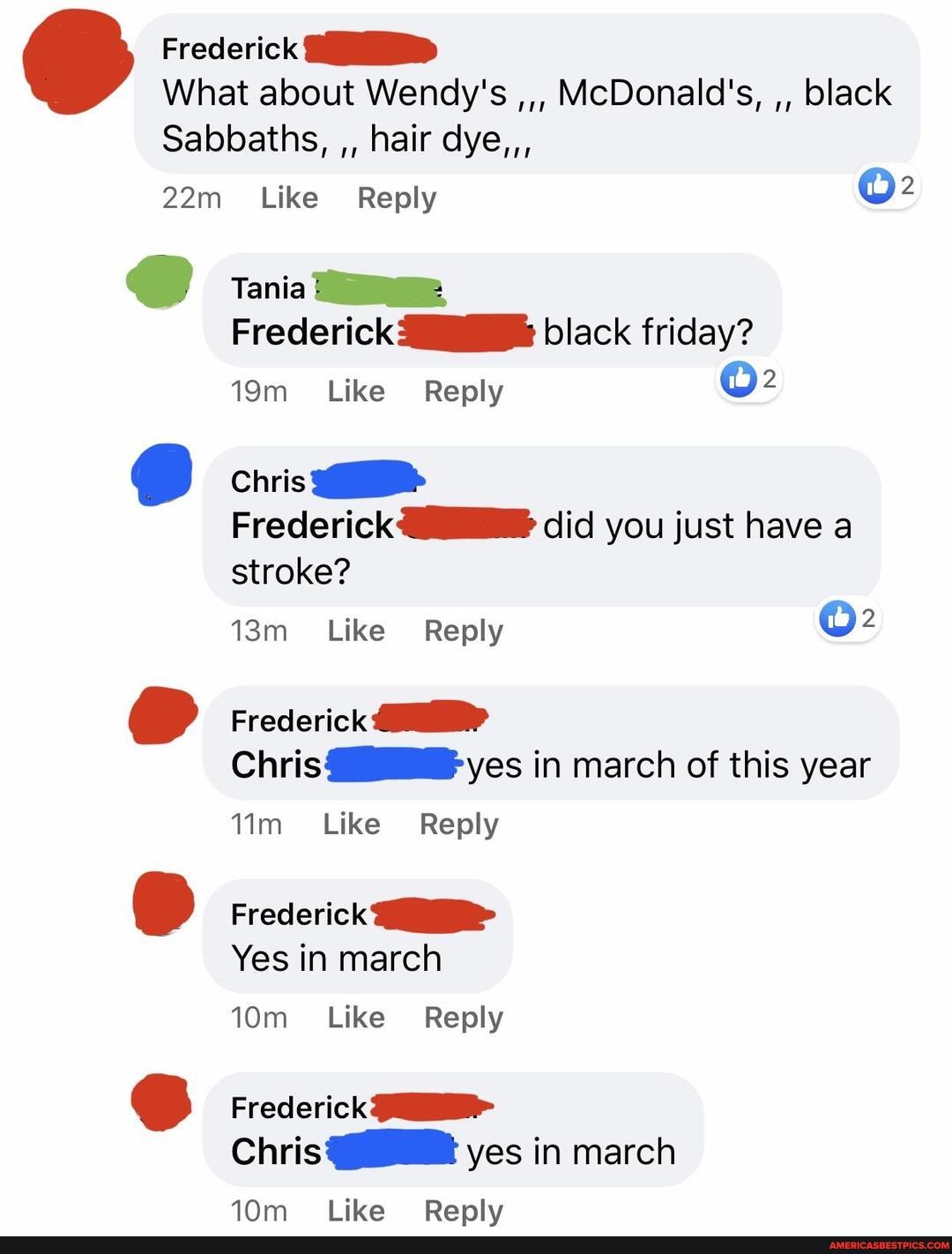 Frederick
What about Wendy's McDonald's, black
Sabbaths, hair dye,,,
Like Reply tenia me
Frederick black friday?
Like' Reply
Chris
Frederick did you just have a stroke?
Like Reply
Frederick
Chris yes in march of this year
Like Reply
Frederick
Yes in march
Like' Reply
Frederick
Chris yes in march
Like Renlv