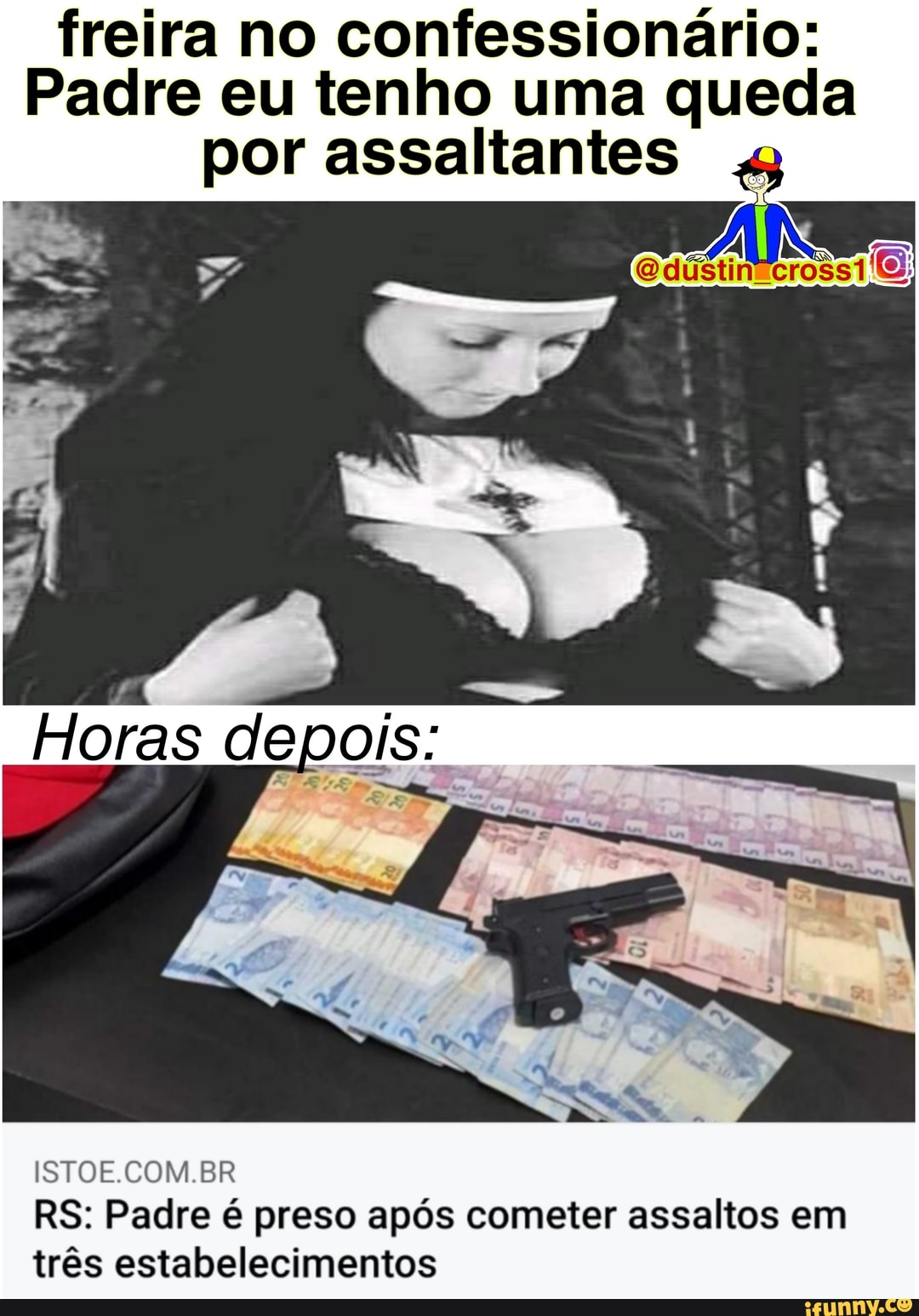 freira no confessionário:
Padre eu tenho uma queda por assaltantes
bb
Horas depois:
ISTOE.COM.BR RS: Padre é preso após cometer assaltos em três estabelecimentos