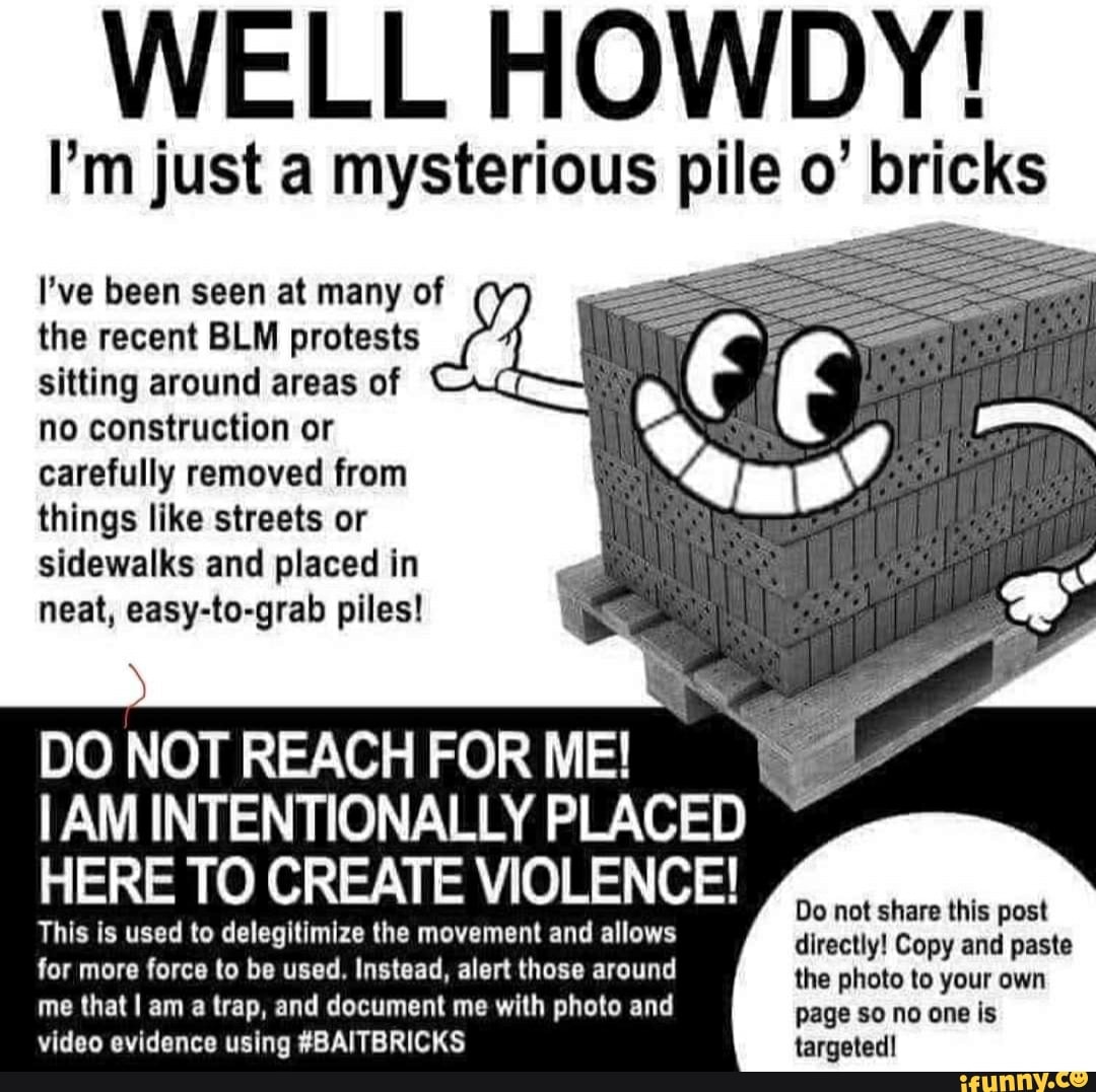 WELL HOWDY!
the recent BLM protests
sitting around areas of
no construction or
carefully removed from
things like streets or
sidewalks and placed in
neat, easy-to-grab piles!
DO NOT REACH FOR ME!
IAM INTENTIONALLY PLACED HERE TO CREATE VIOLENCE!
This is used to delegitimize the movement and allows
directly! Copy and paste
for more force to be used. Instead, alert those around the photo to your own
me that I am a trap, and document me with photo and is