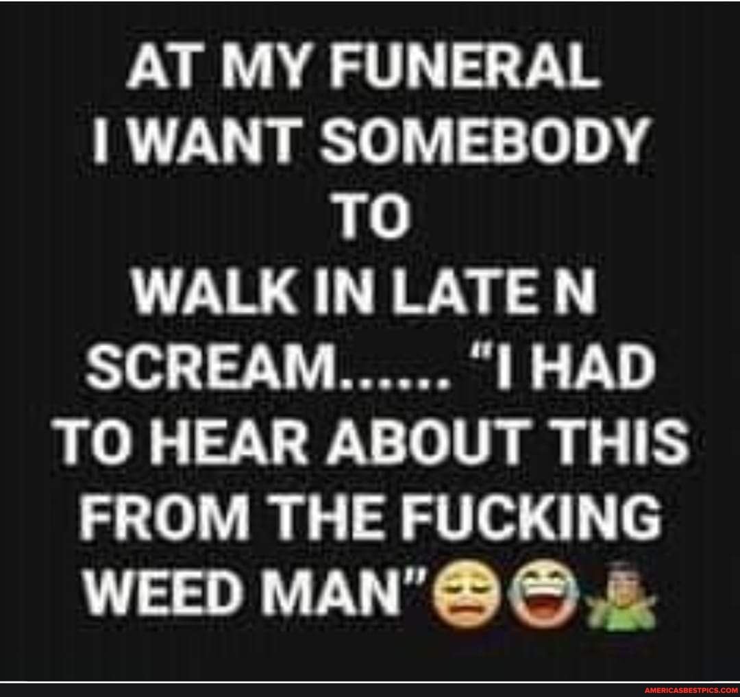 AT MY FUNERAL WANT SOMEBODY TO WALK IN LATE N
SCRE
TO HEAR ABOUT THIS FROM THE FUCKING WEED MAN'