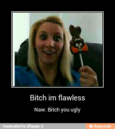 Bitch im flawless
Naw. Bitch you ugly - Bitch im flawless
Naw. Bitch you ugly