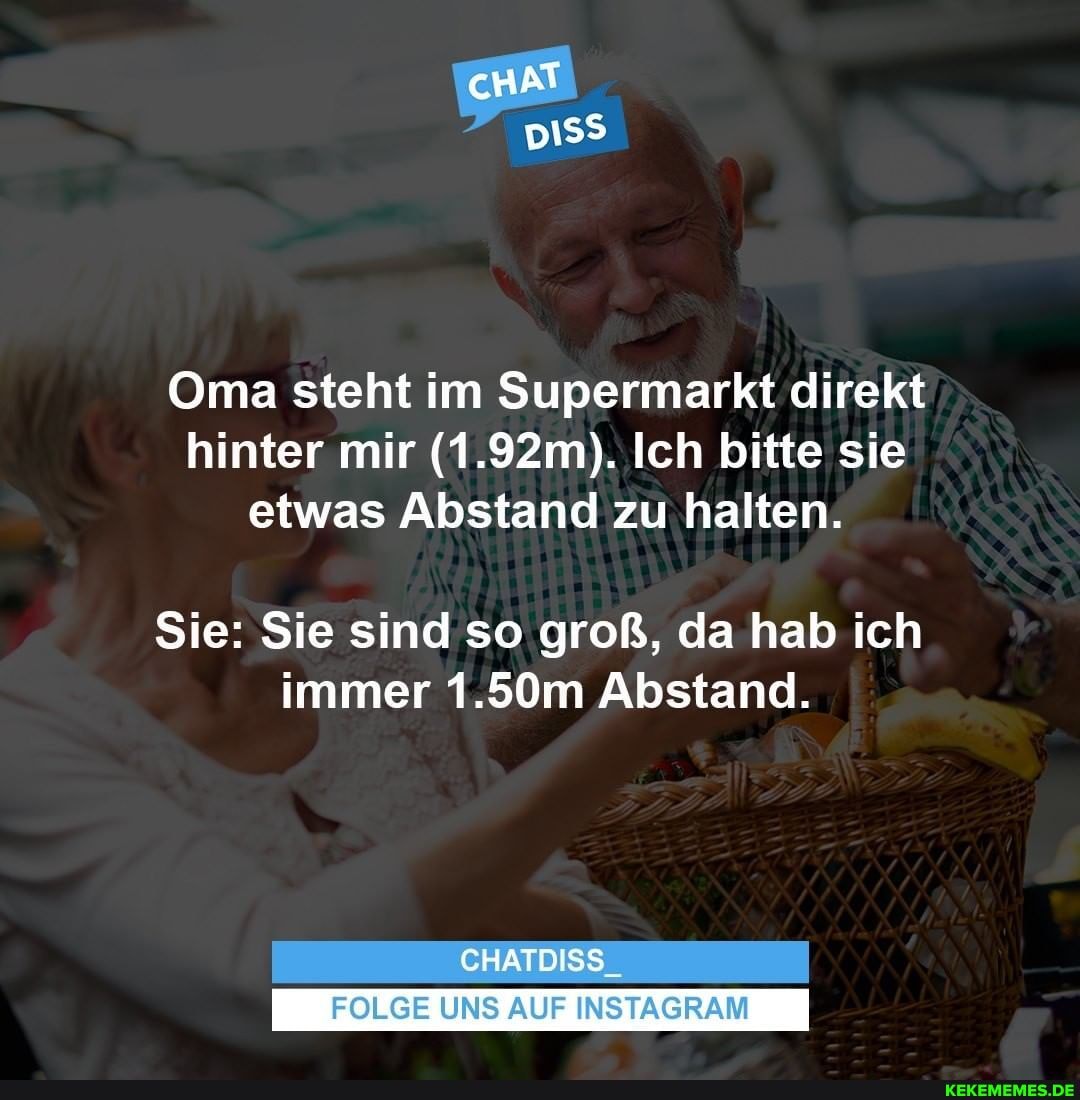 cHAT
Oma steht im Supermarkt direkt hinter mir (1.92 m). Ich bitte sie etwas Abstand zu halten.
Sie: Sie sind so groß, da hab ich immer 1.50m Abstand.
CHATDISS
FOLGE UNS AUF INSTAGRAM