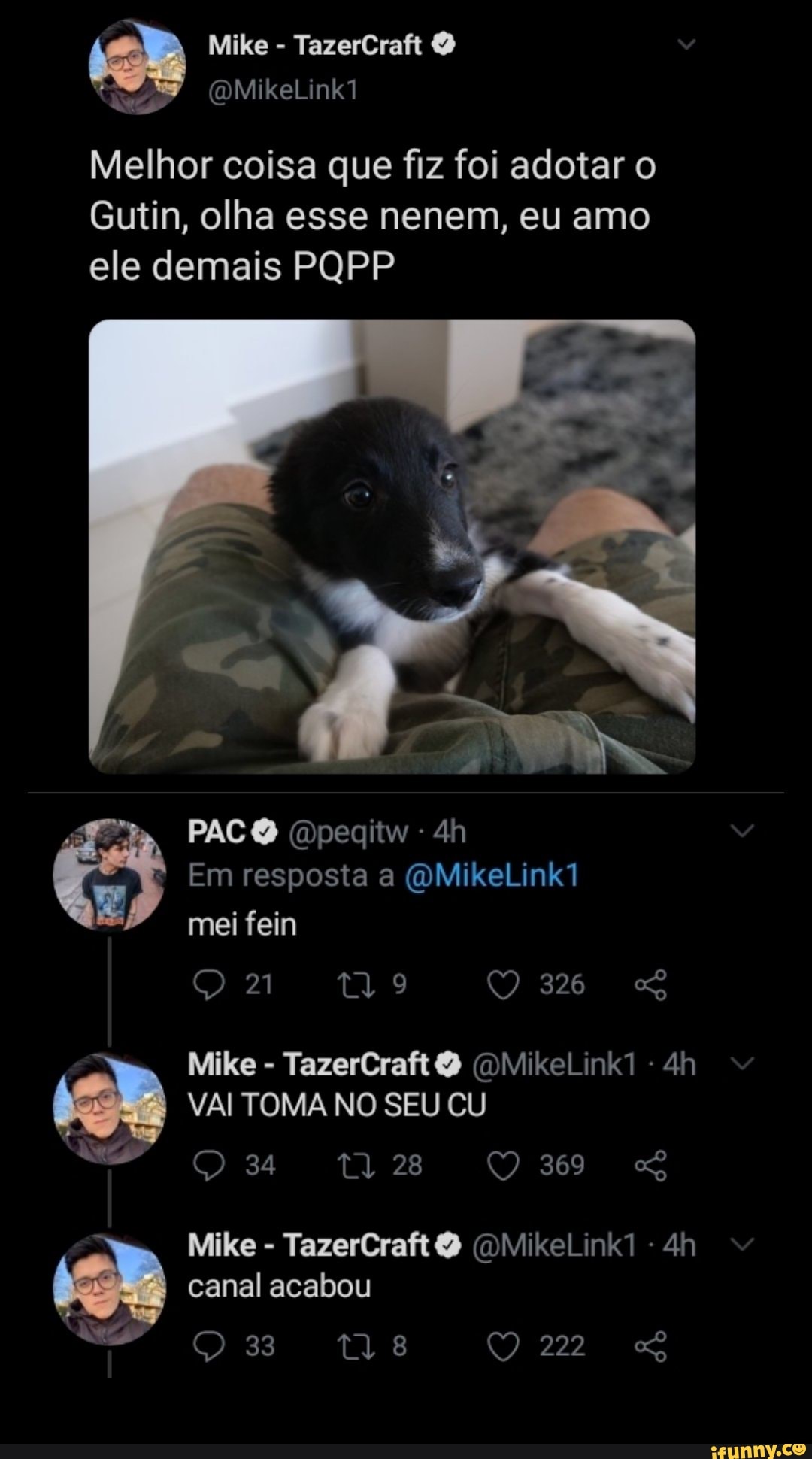Mike TazerCraft
Melhor coisa que fiz foi adotar o
Gutin, olha esse nenem, eu amo ele demais PQPP
PACO Dpegitw -
Em resposta a (QMikeLink1 mei fein
21
326
Mike - TazerCraft (DMikeLink1 -
VAI TOMA NO SEU CU
Mike - TazerCraft (DMikeLink1 - canal acabou
222
