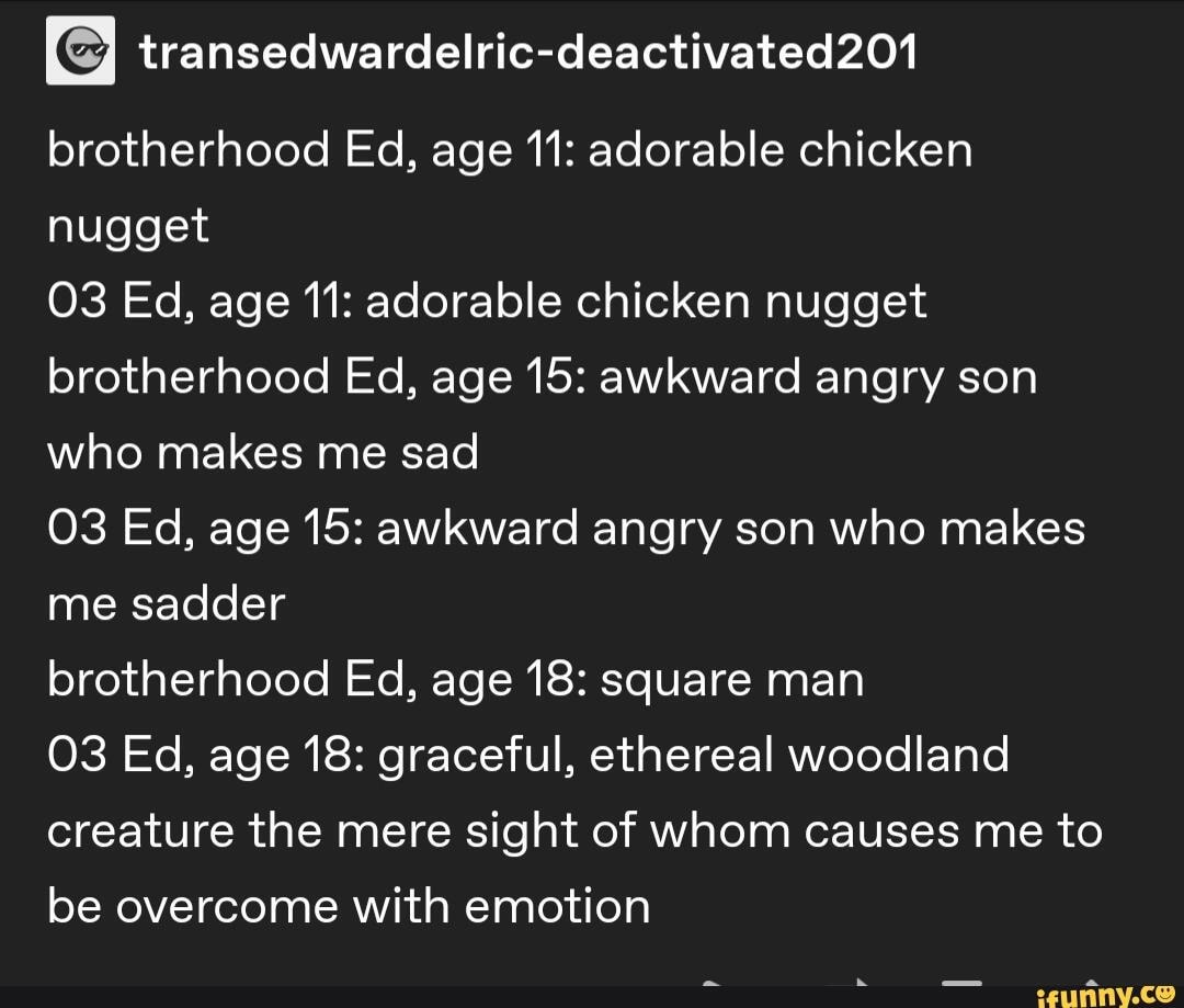 brotherhood Ed, age 11: adorable chicken nugget
Ed, age 11: adorable chicken nugget brotherhood Ed, age 15: awkward angry son who makes me sad
Ed, age 15: awkward angry son who makes me sadder
brotherhood Ed, age 18: square man
03 Ed, age 18: graceful, ethereal woodland creature the mere sight of whom causes me to be overcome with emotion