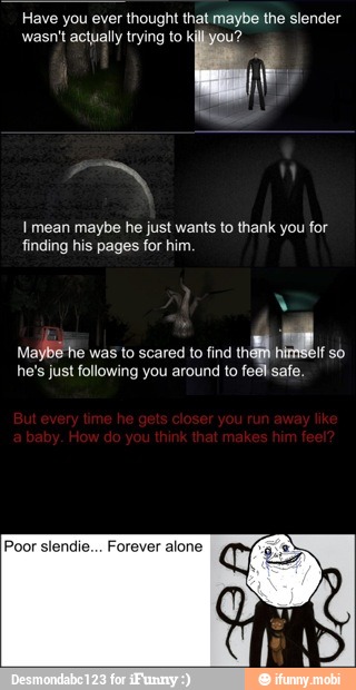 Have you ever thought that maybe the slender
wasn't actually trying to killyyou?
i
I mean maybe he just wants to thank you for
finding his pages for him.
Maybe he was to scared to find
tha AM
so
he's just following you around to feel safe.
Poor slendie... Forever alone