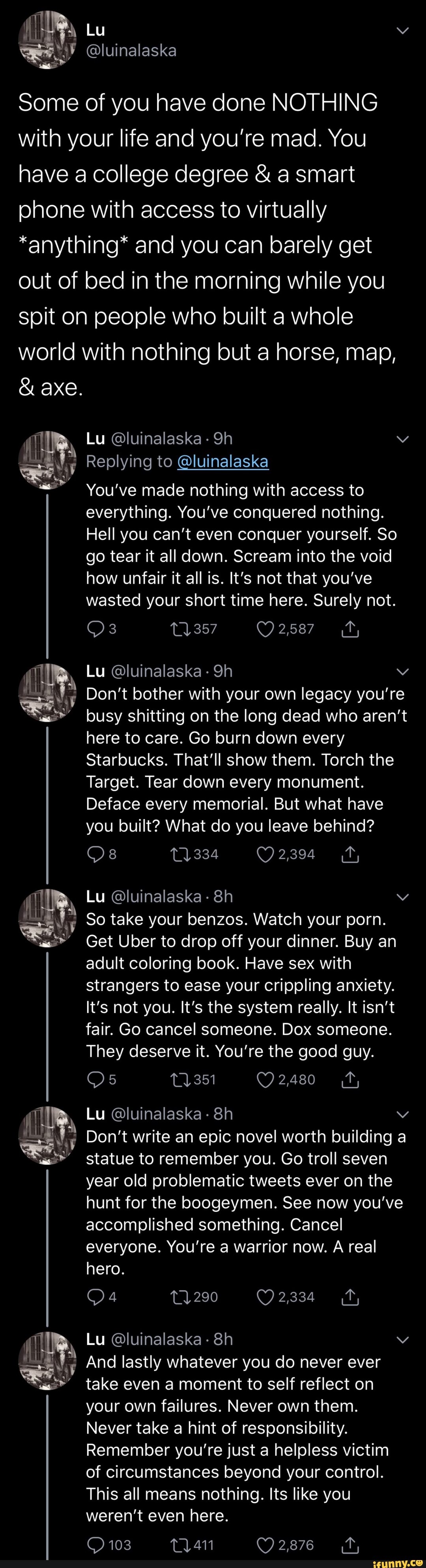 Some of you have done NOTHING
with your life and you're mad. You
have a college degree a smart
phone with access to virtually
*anything* and you can barely get
out of bed in the morning while you
spit on people who built a whole
world with nothing but a horse, map,
Lu Oluinalaska Lg
i Replying to @luinalaska
You've made nothing with access to
everything. You've conquered nothing.
Hell you can't even conquer yourself. So
go tear it all down. Scream into the void
how unfair it all is. It's not that you've
wasted your short time here. Surely not.
a
Don't bother with your own legacy you're
as" busy shitting on the long dead who aren't
here to care. Go burn down every
Starbucks. That'll show them. Torch the
Target. Tear down every monument.
Deface every memorial. But what have
you built? What do you leave behind?