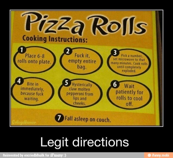 Pizza Rolls
Cooking Instructions:
on
Fuck it,
couch.
Legit directions
Cheeks. off
Or asleep