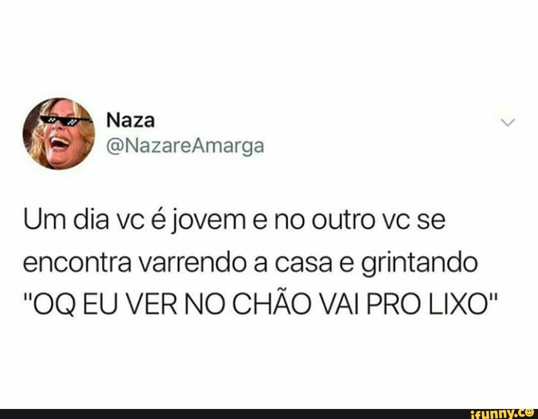 Um dia vc é jovem e no outro vc se
encontra varrendo a casa e grintando
"OQ EU VER NO CHÃO VAI PRO LIXO"