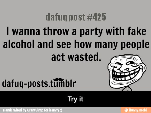 dafuq post #425
I wanna throw a party with fake
alcohol and see how many people
act wasted. - Try it