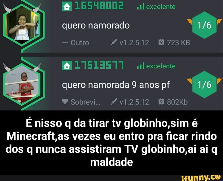 quero namorado É
E nisso q da tirar tv globinho,sim é
Minecraft,as vezes eu entro pra ficar rindo
dos q nunca assistiram TV globinho,ai ai q
maldade - É nisso q da tirar tv globinho,sim é Minecraft,as vezes eu entro pra ficar rindo dos q nunca assistiram TV globinho,ai ai q maldade