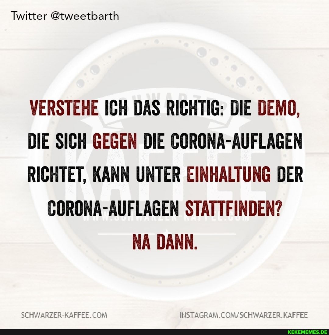 Twitter @tweetbarth
VERSTEHE ICH DAS RICHTIG: DIE DEMO,
DIE SICH GEGEN DIE CORONA-AUFLAGEN RICHTET, KANN UNTER EINHALTUNG DER CORONA-AUFLAGEN STATTFINDEN?
NA DANN.
SEHWARZER-RAFFEE.