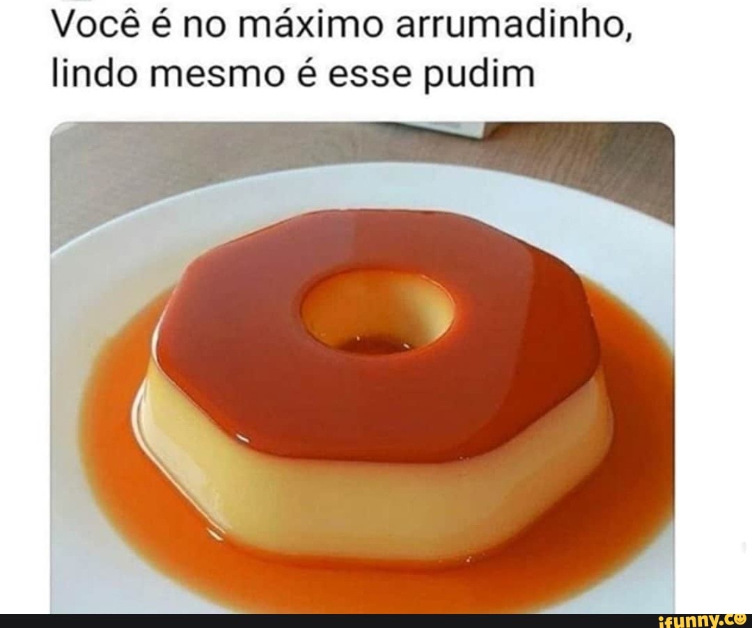 Você é no máximo arrumadinho,
lindo mesmo é esse pudim