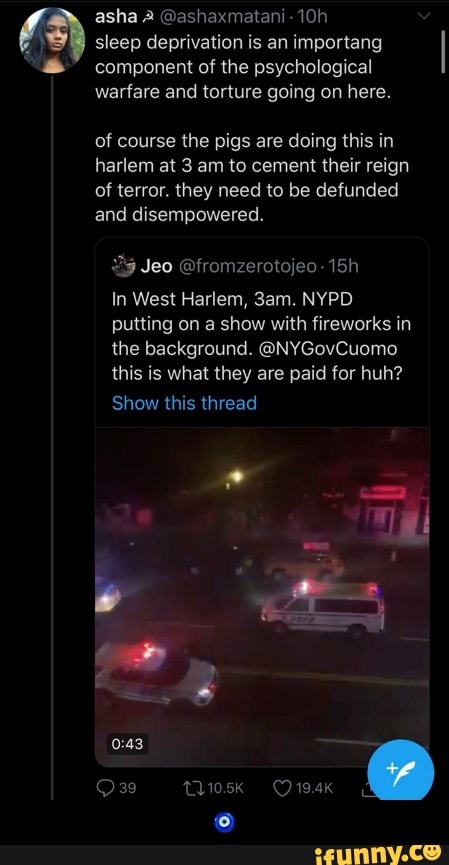 a
sleep deprivation is an importang
component of the psychological
warfare and torture going on here.
of course the pigs are doing this in
harlem at 3 am to cement their reign
of terror. they need to be defunded
and disempowered.
In West Harlem, 3am. NYPD.
putting on a show with fireworks in
the background. @NYGovCuomo
this is what they are paid for huh?
Show this thread - 🧿