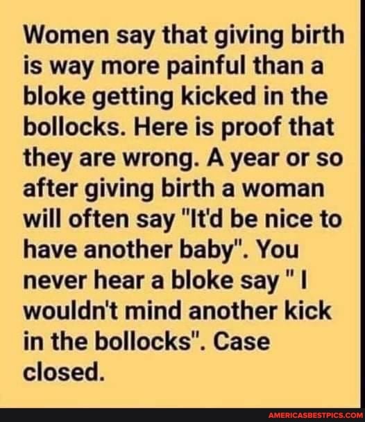 Women say that giving birth is way more painful than a bloke getting kicked in the bollocks. Here is proof that they are wrong. A year or so after giving birth a woman will often say "It'd be nice to have another baby". You never hear a bloke say wouldn't mind another kick in the bollocks". Case closed.