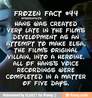 E FROZEN Fact #44
HANS
DAS CREATED
YER? LATE IN THE FILM'S
DEVELOPMENT AS AN
EMPT TO MAKE ELSA,
THE FILM'S ORIGINAL
ILLAIN, INTO A HEROINE.
ALL DF HANS VOICE
RECORDINGS WERE
COMPLETED IN A MATTER
OF FIVE DAYS.