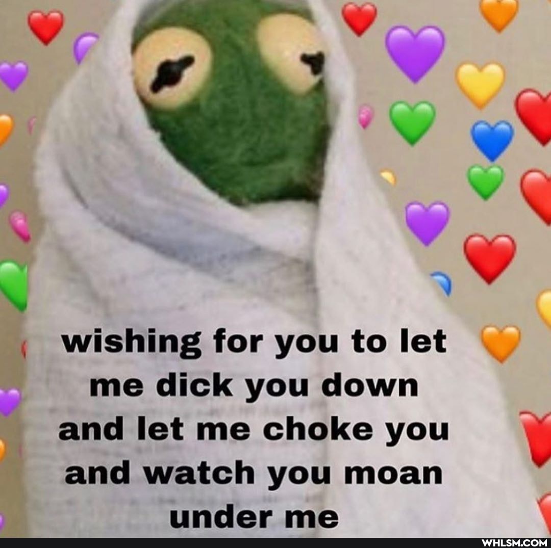 wishing for you to let me dick you down and let me choke you and watch you...