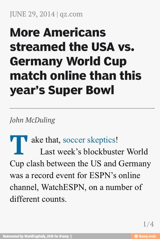 JUNE 29, 2014 I qz.com
More Americans
streamed the USA vs.
Germany World Cup
match online than this
year's Super Bowl
John McDuling
T ake that, soccer skeptics!
Last week's blockbuster World
Cup clash between the US and Germany
was a
record event for ESPN's online
channel, WatchESPN, on a
number of
different counts.