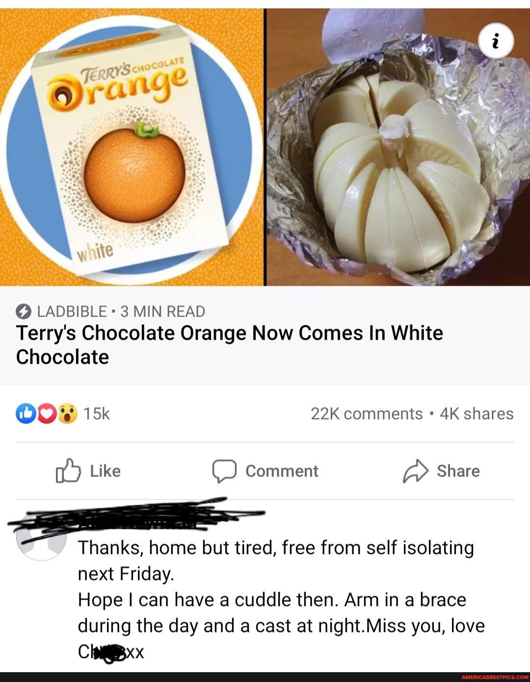 LADBIBLE 3 MIN READ Terry's Chocolate Orange Now Comes In White
Chocolate
COOKS) comments shares
Like Comment Share
Thanks, home but tired, free from self isolating next Friday.
Hope I can have cuddle then. Arm in a brace during the day and a cast at night.Miss you, love