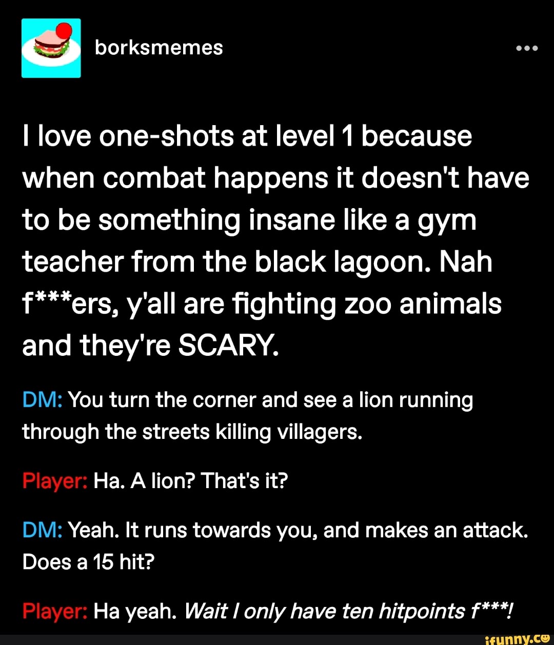 I love one-shots at level 1 because when combat happens it doesn't have to be something insane like a gym teacher from the black lagoon. Nah f***ers, y'all are fighting zoo animals and they're SCARY.
DM: You turn the corner and see a lion running through the streets killing villagers.
Player: Ha. A lion? That's it?
DM: Yeah. It runs towards you, and makes an attack.
Does a 15 hit?
Player: Ha yeah. Wait only have ten hitpoints f***!