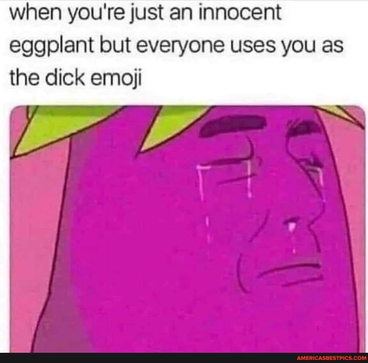when you're just an innocent eggplant but everyone uses you as
the dick emoji