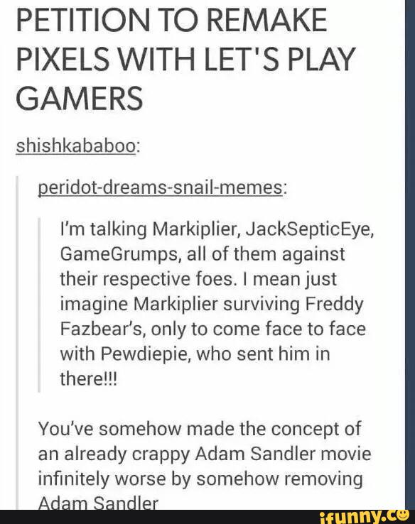 PETITION TO REMAKE
PIXELS WITH LET'S PLAY
GAMERS
shishkababoo:
I'm talking Markiplier, JackSepticEye,
GameGrumps, all of them against
their respective foes, I meanjust
imagine Markiplier surviving Freddy
Fazbear’s, only to come
face to face
with Pewdiepie, who sent him in
there!!!
You've somehow made the concept of
an
already crappy Adam Sandler movie
infinitely worse by somehow removing
Adam Sandler