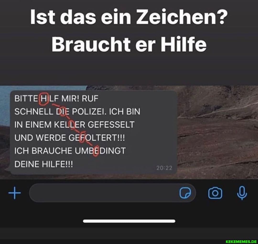 Ist das ein Zeichen?
Braucht er Hilfe
BITTE HILF MIR! RUF SCHNELL DIE POLIZEI. ICH BIN IN EINEM KELLER GEFESSELT UND WERDE GEFOLTERT!!!
ICH BRAUCHE UMBEDINGT DEINE HILFE!!!