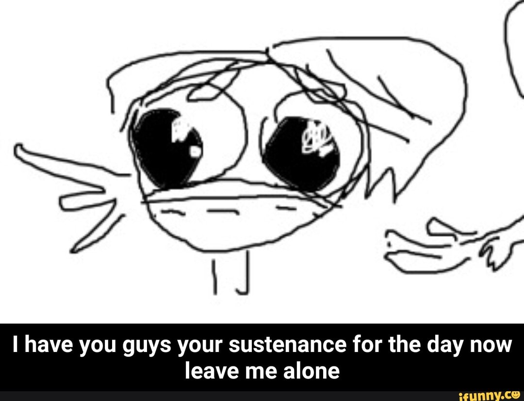 have you guys your sustenance for the day now leave me alone - I have you guys your sustenance for the day now leave me alone