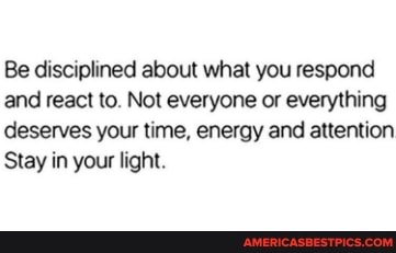 Be disciplined about what you respond and react to. Not everyone or everything deserves your time, energy and attention
Stay in your light.