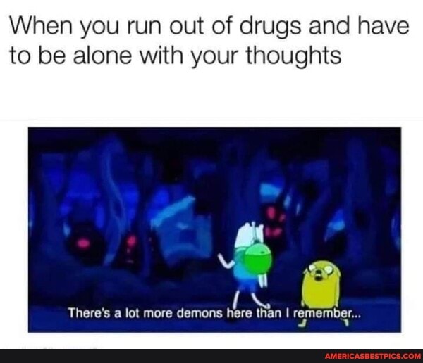 When you run out of drugs and have to be alone with your thoughts
There's a lot more demons here than I remember...