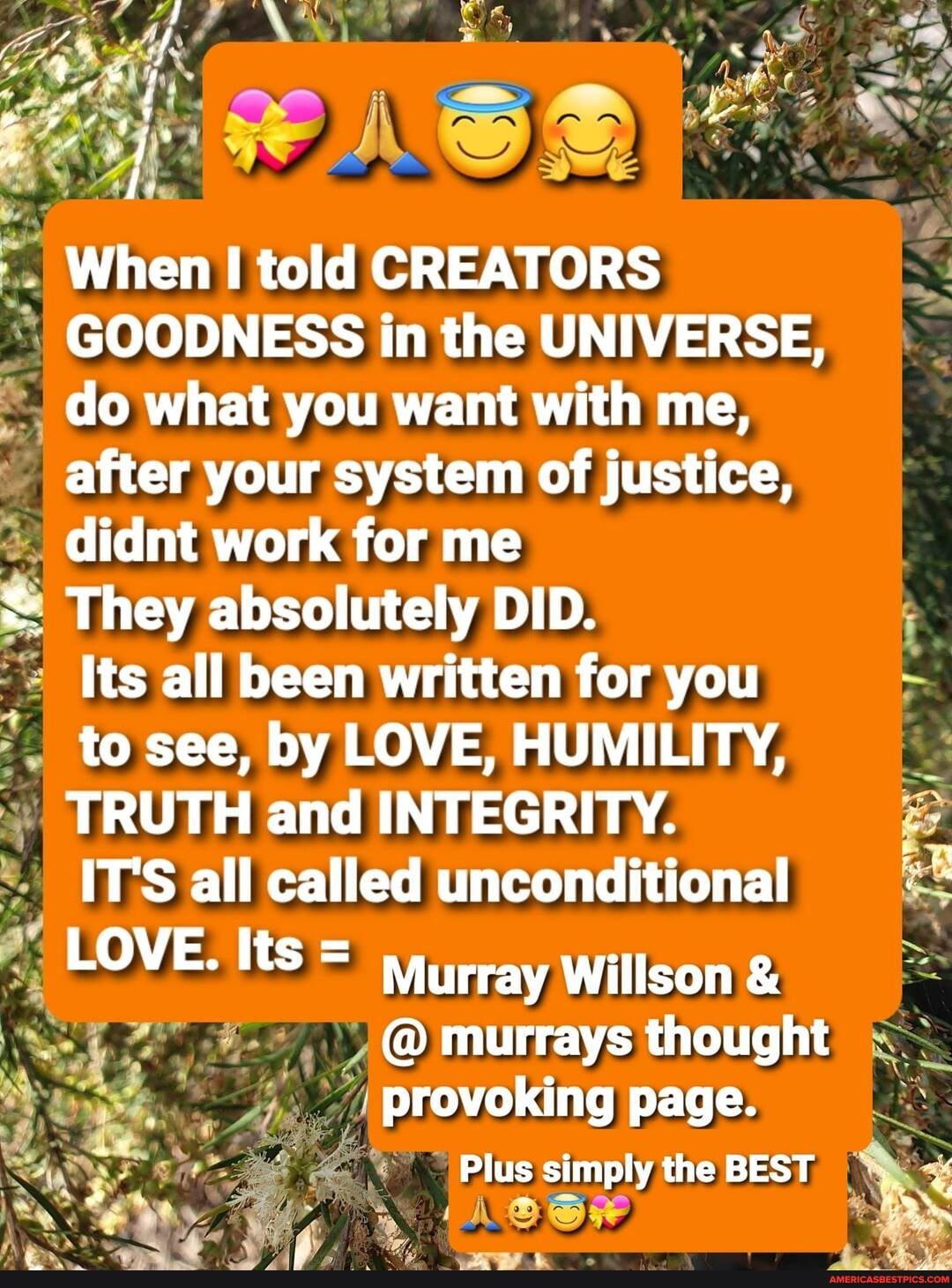 When told CREATORS GOODNESS in the UNIVERSE, do what you want with me, after your system of justice, didnt work for me
They absolutely DID.
Its all been written for you to see, by LOVE, HUMILITY,
TRUTH and INTEGRITY.
IT'S all called unconditional
LOVE. Its = Murray Willson &
@ murrays thought provoking page.
Plus simply the BEST
SS
