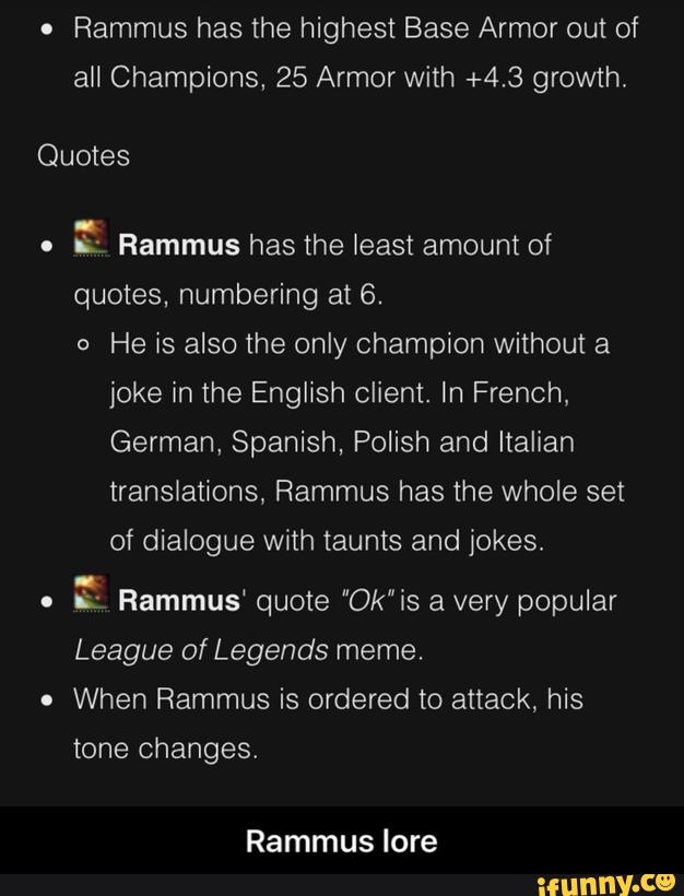 o
Rammus has the highest Base Armor out of
all Champions, 25 Armor With +4.3 growth.
Quotes
.
& Rammus has the least amount of
quotes. numbering at 6.
o
He is also the only champion without a
joke in the English client. In French,
German. Spanish, Polish and Italian
translations, Rammus has the whole set
of dialogue with taunts and jokes;
o
& Rammus' quote “Ok"is a very popular
League of Legends meme.
.
When Rammus is ordered to attack, his
tone changes.
Rammus lore - Rammus lore