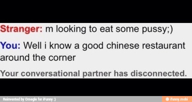 Stranger: m looking to eat some pussy;)
You: Well i know a good chinese restaurant
around the corner
Your conversational partner has disconnected.