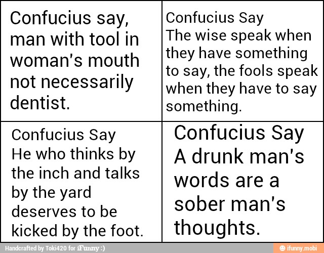 Confucius say,
man with tool in
woman's mouth
not necessarily
dentist.
Confucius Say
The wise speak when
they have something
to say, the fools speak
when they have to say
something.
Confucius Say
He who thinks by
the inch and talks
by the yard
deserves to be
kicked by the foot.
Confucius Say
A drunk man's
words are a
sober man's
thoughts.