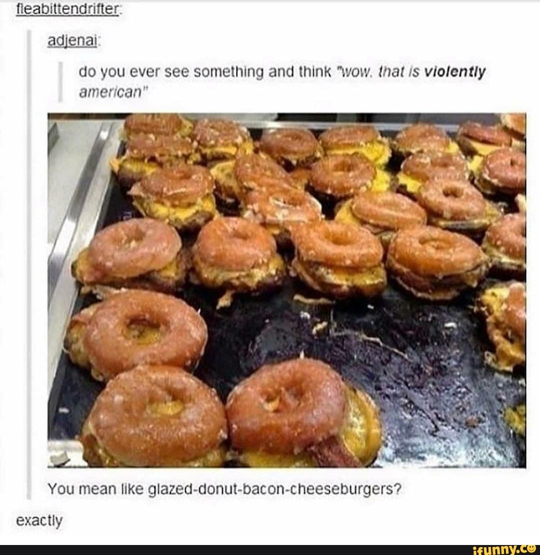 do you ever see something and think "wow, that /s violently
american"
You mean like glazed-donut-bacon-cheeseburgers?
exactly