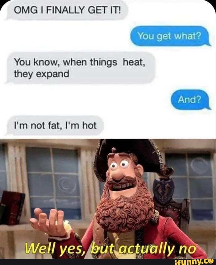 OMG FINALLY GET IT!
You get what?
You know, when things heat, they expand
I'm not fat, I'm hot