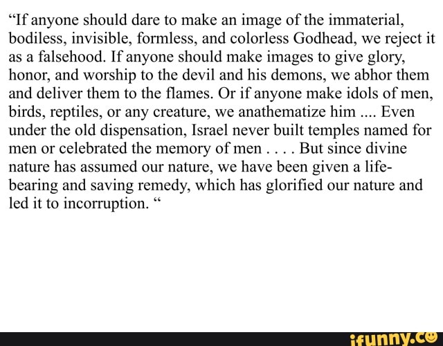 "If anyone should dare to make an image of the immaterial, bodiless, invisible, formless, and colorless Godhead, we reject it as a falsehood. If anyone should make images to give glory, honor, and worship to the devil and his demons, we abhor them and deliver them to the flames. Or if anyone make idols of men, birds, reptiles, or any creature, we anathematize him Even under the old dispensation, Israel never built temples named for men or celebrated the memory of men . . . . But since divine nature has assumed our nature, we have been given a life- bearing and saving remedy, which has glorified our nature and led it to incorruption. "
