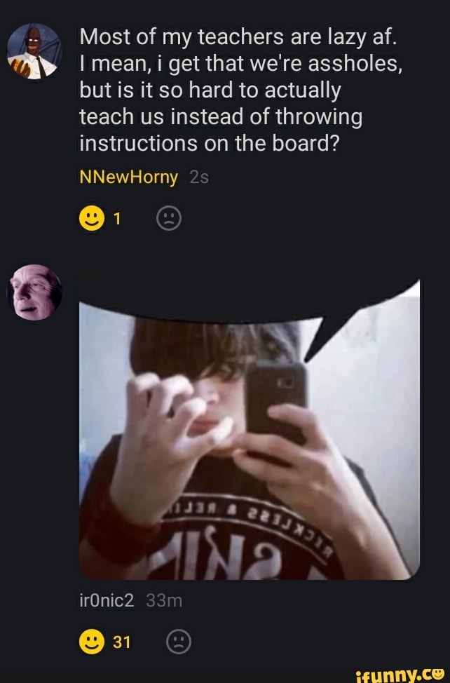 Most of my teachers are lazy af.
I mean, i get that we're assholes, but is it so hard to actually teach us instead of throwing instructions on the board?
NNewHorny
irOnic2