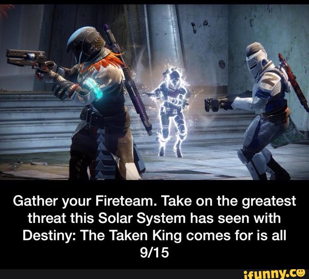 Gather your Fireteam. Take on the greatest
threat this Solar System has seen with
Destiny: The Taken King comes for is all
9/1 5 - Gather your Fireteam. Take on the greatest threat this Solar System has seen with Destiny: The Taken King comes for is all 9/15