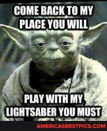 COME BACK TO MY PLACE YOU WILL_-
PLAY WITH MY
LIGHTSABER YOU MUST,