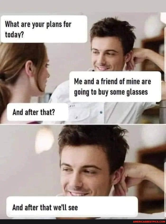 What are your plans for today?
Me and a friend of mine are going to buy some glasses
And after that we'll see
And after that?