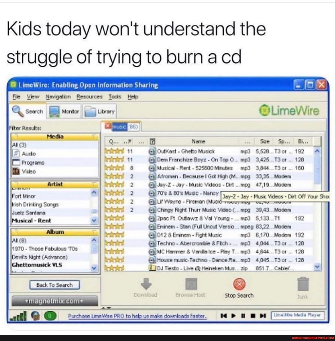 Kids today won't understand the struggle of trying to burn cd
LimeWire: Enabling Open Information Sharing
View Resources Tools
LLimeWire
Newne wwe I Sp... I Bi...
1 OutKast - Ghetto Musick mp 192
11 Franchize Boyz - On Top O.. mp 3.425..T3or.. 128
G@) Music - Rent -525600Minutes 3,644 T3or 160
Atreenan Becsuse Got High (M..mpg 93,35
Jay Music Videos Dirt ..mpg 47,19
Glchingy Right huer Music Video mpg 3943..
Ft. Outiawz 8 Vol Young- .133
Eminem - Stan (Fut Uncet Versio... mpeg 83,22 Modem
@)012 Eminem - Fight Music 6170 192
Techno - Abercrombie &Fich-. 4,044 Tor
QMC Hormer & Venils - Play T..mp3 4,644. or
Testo Live Heineken Mus. zip 851 7_.Cabiel...
Back To Search
Dowrtosd Host Stop Search
com
Purchase Limaitre PRO to hel us make dowmloads Faster. Payer