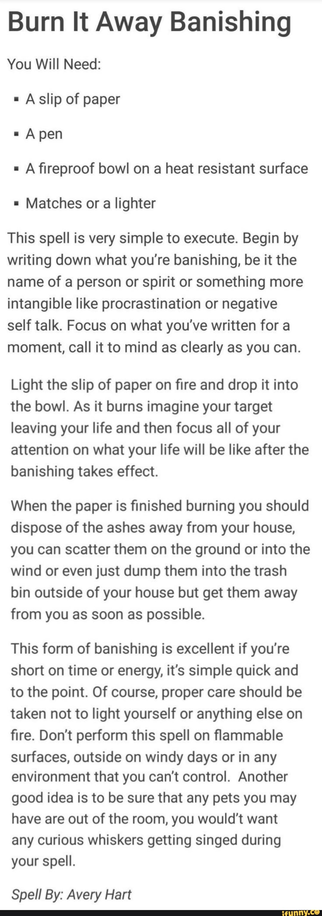 Burn It Away Banishing
You Will Need:
Afireproof bowl on a heat resistant surface
Matches or a lighter
This spell is very simple to execute. Begin by
writing down what you're banishing, be it the
name of a person or spirit or something more
intangible like procrastination or negative
self talk. Focus on what you've written for a
moment, call it to mind as clearly as you can.
Light the slip of paper on fire and drop it into
the bowl. As it burns imagine your target
leaving your life and then focus all of your
attention on what your life will be like after the
banishing takes effect.
When the paper is finished burning you should
dispose of the ashes away from your house,
you can scatter them on the ground or into the
wind or even just dump them into the trash
bin outside of your house but get them away
from you as soon as possible.
This form of banishing excellent if you're