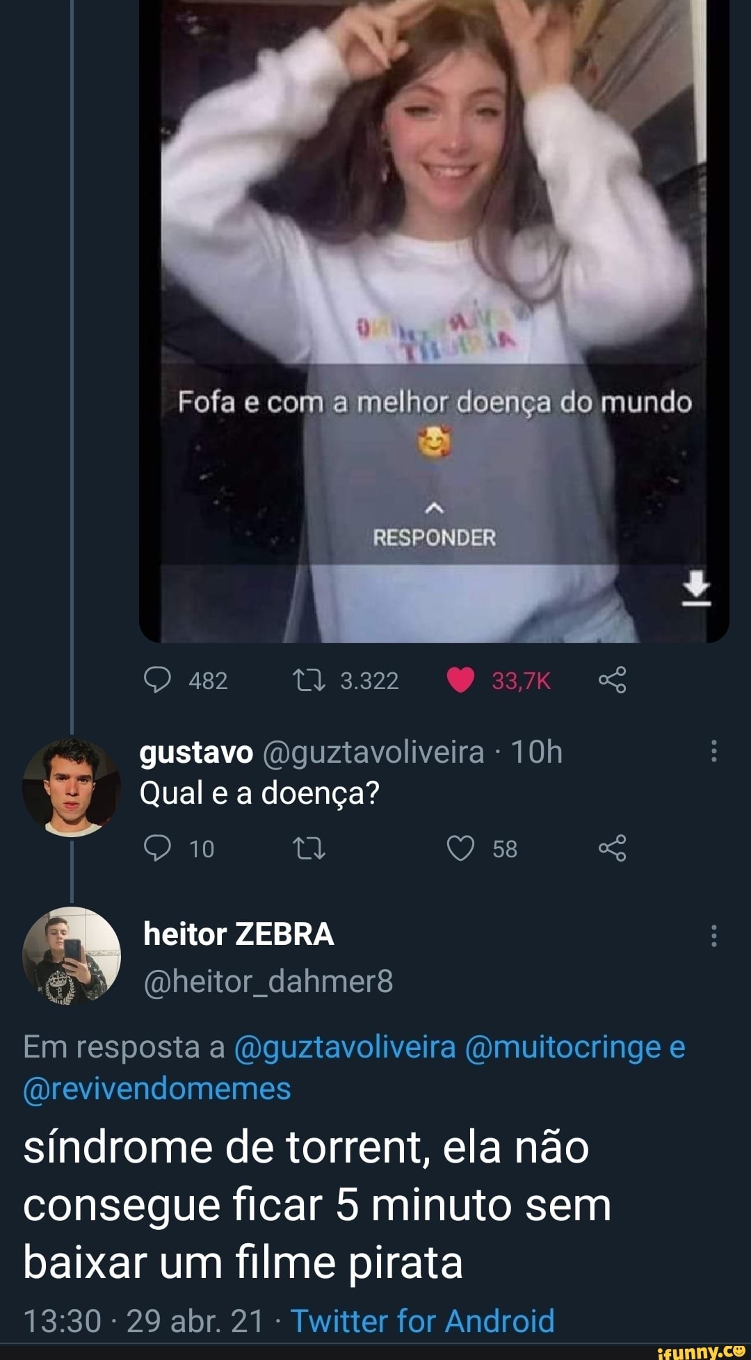 Fofa e com a melhor doença do mundo
RESPONDER
482
3322 gustavo (Dguztavoliveira -
Qual e a doença?
QQ 10 tt 58
heitor ZEBRA
Em resposta a (dguztavoliveira (Qmuitocringe e
(Drevivendomemes
síndrome de torrent, ela não consegue ficar 5 minuto sem baixar um filme pirata
- 29 abr. 21 Twitter for Android