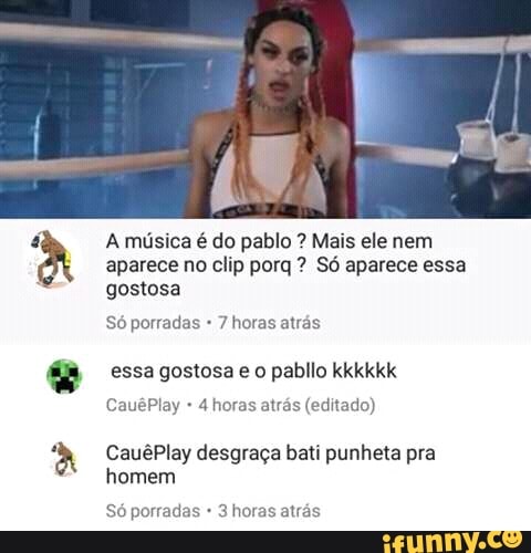 o
A música é do pablo Mais ele nem
aparece no clip porq Só aparece essa
gostosa
porradas
essa gostosa e o pabllo kkkkkk
4 horas atrás (editado)
CauêPlay desgraça bati punheta pra
homem
Só porradas 3 horas atrás