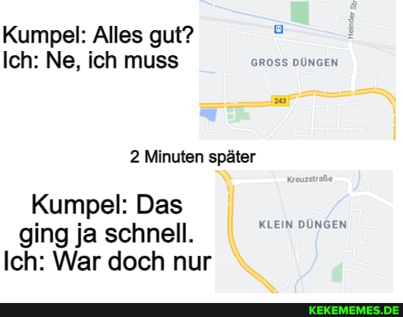 Kumpel: Alles gut?
Ich: Ne, ich muss GROSS DÜNGEN
2 Minuten später
Kumpel: Das ging ja schnell.
Ich: War doch nur
KLEIN DÜNGEN