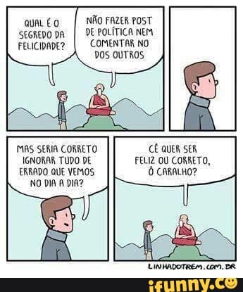 I NÃO FAZER posT
SEGREDO DA
I DE POLÍTICA NEM
FELICIDADE? COMENTAR NO
DOS OUTROS
MAS SERIA CORRETO CE QUER SER
IGNORAR TUDO DE FELIZ OU CORRETO,
ERRADO QUE VEMOS Ô comaLho?
NO DIA A DIA?